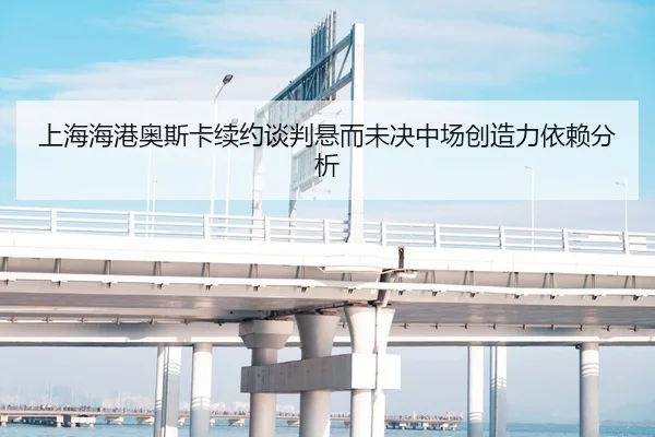 上海海港奥斯卡续约谈判悬而未决中场创造力依赖分析